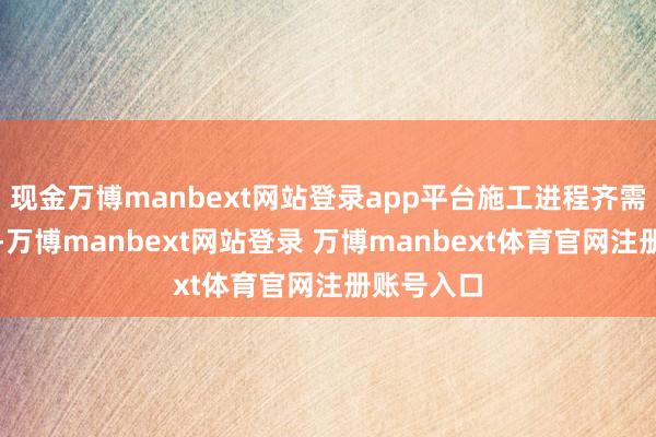 现金万博manbext网站登录app平台施工进程齐需严谨模范-万博manbext网站登录 万博manbext体育官网注册账号入口