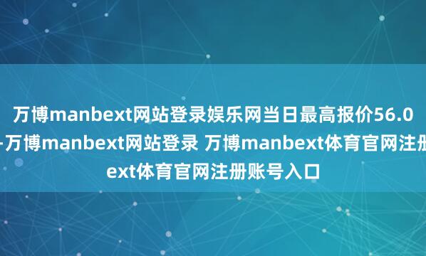 万博manbext网站登录娱乐网当日最高报价56.00元/公斤-万博manbext网站登录 万博manbext体育官网注册账号入口