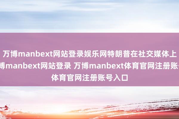 万博manbext网站登录娱乐网特朗普在社交媒体上说-万博manbext网站登录 万博manbext体育官网注册账号入口