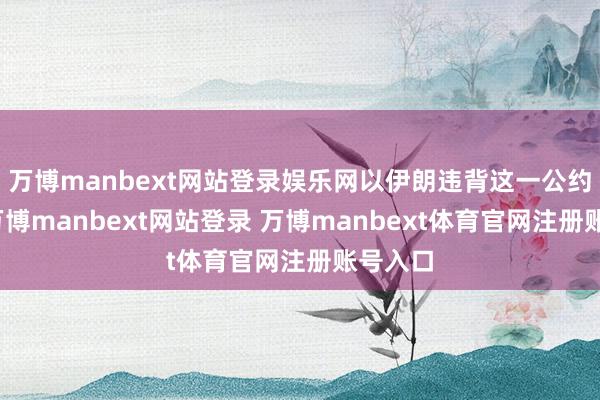 万博manbext网站登录娱乐网以伊朗违背这一公约为由-万博manbext网站登录 万博manbext体育官网注册账号入口