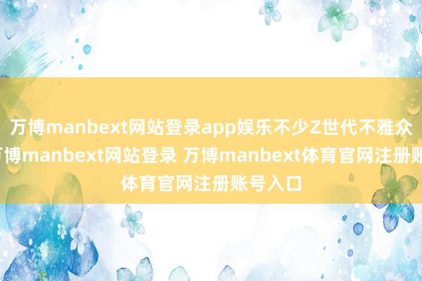 万博manbext网站登录app娱乐不少Z世代不雅众坦言-万博manbext网站登录 万博manbext体育官网注册账号入口