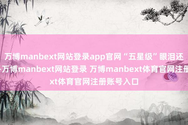 万博manbext网站登录app官网“五星级”眼泪还怕没流够-万博manbext网站登录 万博manbext体育官网注册账号入口
