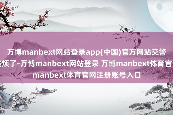 万博manbext网站登录app(中国)官方网站交警队王人快被他整烦了-万博manbext网站登录 万博manbext体育官网注册账号入口