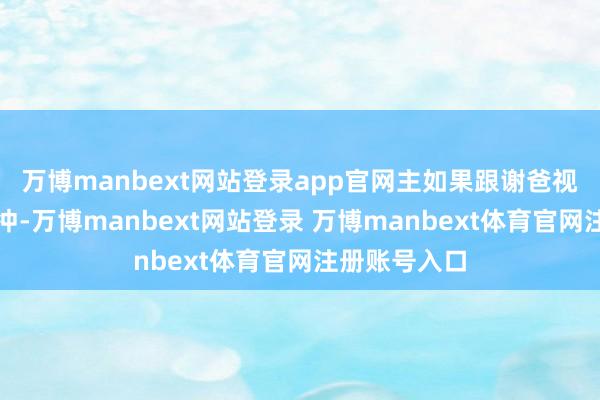 万博manbext网站登录app官网主如果跟谢爸视频里言语太冲-万博manbext网站登录 万博manbext体育官网注册账号入口