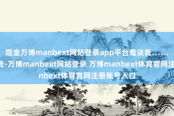 现金万博manbext网站登录app平台难谈我……”“你别吓我-万博manbext网站登录 万博manbext体育官网注册账号入口