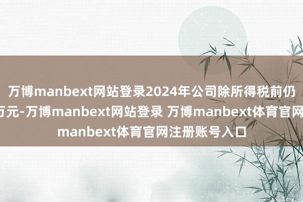 万博manbext网站登录2024年公司除所得税前仍蚀本约8000万元-万博manbext网站登录 万博manbext体育官网注册账号入口