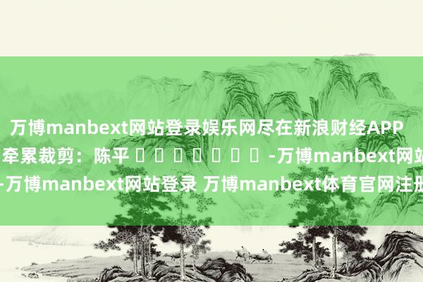 万博manbext网站登录娱乐网尽在新浪财经APP            						牵累裁剪：陈平 							-万博manbext网站登录 万博manbext体育官网注册账号入口