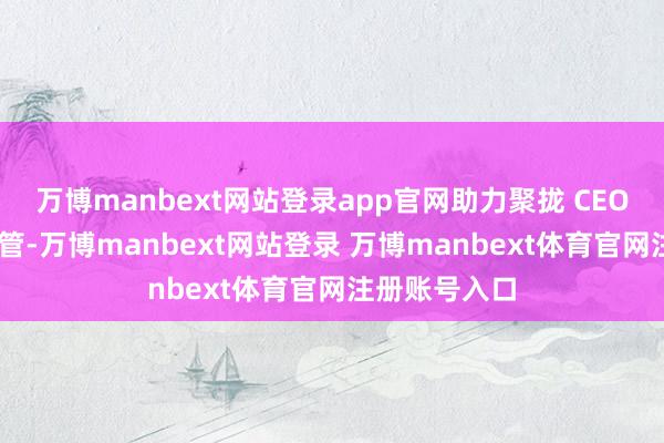 万博manbext网站登录app官网助力聚拢 CEO 架构得以保管-万博manbext网站登录 万博manbext体育官网注册账号入口