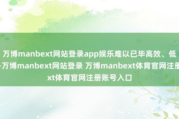 万博manbext网站登录app娱乐难以已毕高效、低成本做事-万博manbext网站登录 万博manbext体育官网注册账号入口