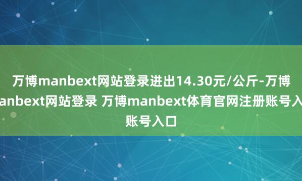 万博manbext网站登录进出14.30元/公斤-万博manbext网站登录 万博manbext体育官网注册账号入口