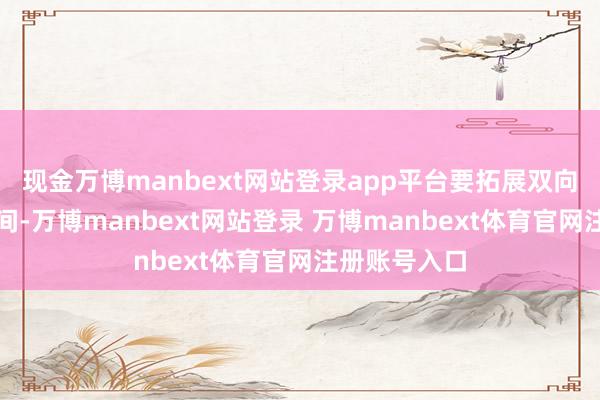 现金万博manbext网站登录app平台要拓展双向投资配合空间-万博manbext网站登录 万博manbext体育官网注册账号入口