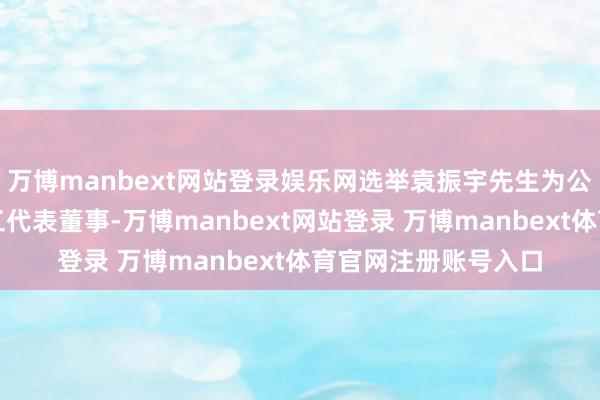 万博manbext网站登录娱乐网选举袁振宇先生为公司第三届董事会员工代表董事-万博manbext网站登录 万博manbext体育官网注册账号入口