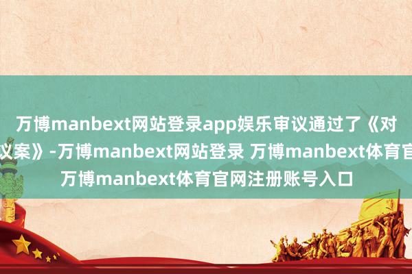 万博manbext网站登录app娱乐审议通过了《对于刊出钉公司的议案》-万博manbext网站登录 万博manbext体育官网注册账号入口