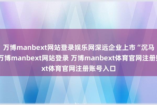 万博manbext网站登录娱乐网深远企业上市“沉马”算作-万博manbext网站登录 万博manbext体育官网注册账号入口