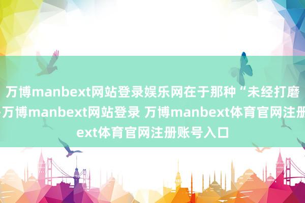 万博manbext网站登录娱乐网在于那种“未经打磨”的质感-万博manbext网站登录 万博manbext体育官网注册账号入口