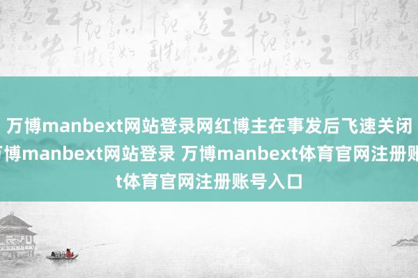万博manbext网站登录网红博主在事发后飞速关闭褒贬-万博manbext网站登录 万博manbext体育官网注册账号入口