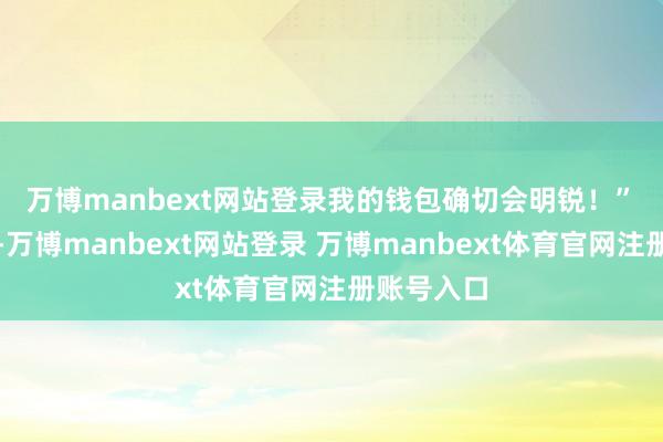 万博manbext网站登录我的钱包确切会明锐！”　　细数下来-万博manbext网站登录 万博manbext体育官网注册账号入口