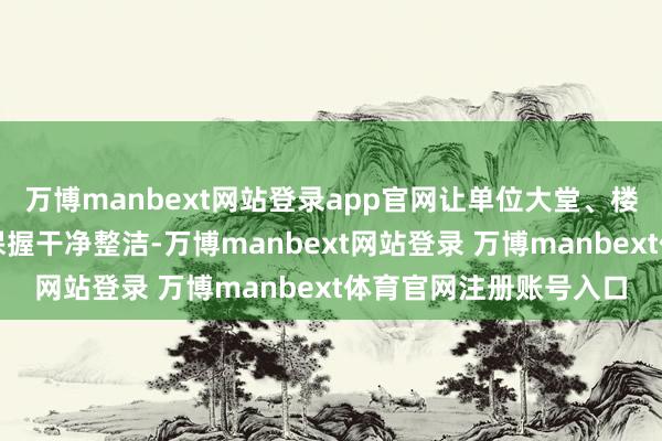 万博manbext网站登录app官网让单位大堂、楼说念等全球区域永远保握干净整洁-万博manbext网站登录 万博manbext体育官网注册账号入口