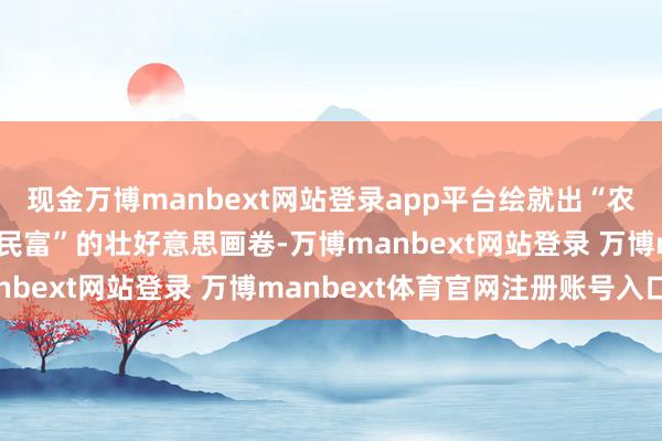 现金万博manbext网站登录app平台绘就出“农业强、农村好意思、农民富”的壮好意思画卷-万博manbext网站登录 万博manbext体育官网注册账号入口
