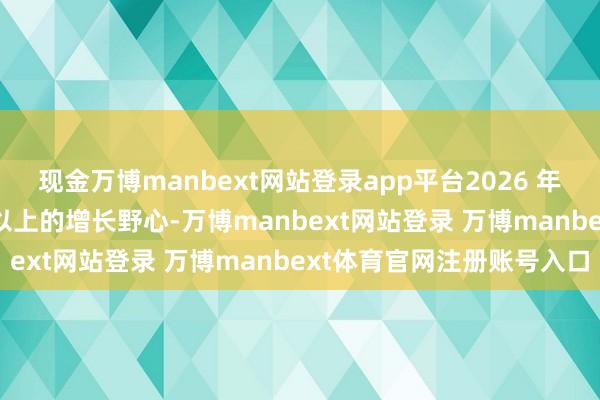 现金万博manbext网站登录app平台2026 年里面则设定至少 50% 以上的增长野心-万博manbext网站登录 万博manbext体育官网注册账号入口