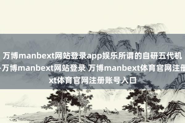 万博manbext网站登录app娱乐所谓的自研五代机沦为泛论-万博manbext网站登录 万博manbext体育官网注册账号入口