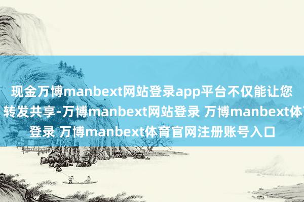 现金万博manbext网站登录app平台不仅能让您随时浅易参与互动、转发共享-万博manbext网站登录 万博manbext体育官网注册账号入口