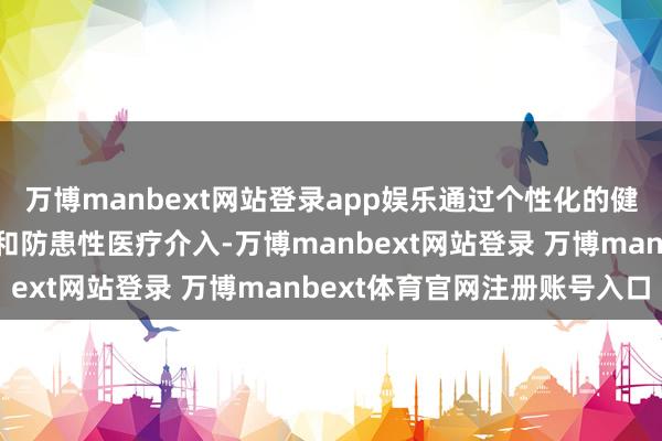 万博manbext网站登录app娱乐通过个性化的健康监测、生计形势诱导和防患性医疗介入-万博manbext网站登录 万博manbext体育官网注册账号入口