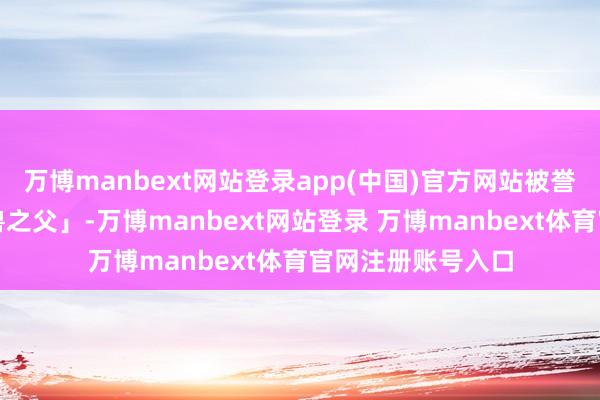 万博manbext网站登录app(中国)官方网站被誉为中国「机械神兽之父」-万博manbext网站登录 万博manbext体育官网注册账号入口