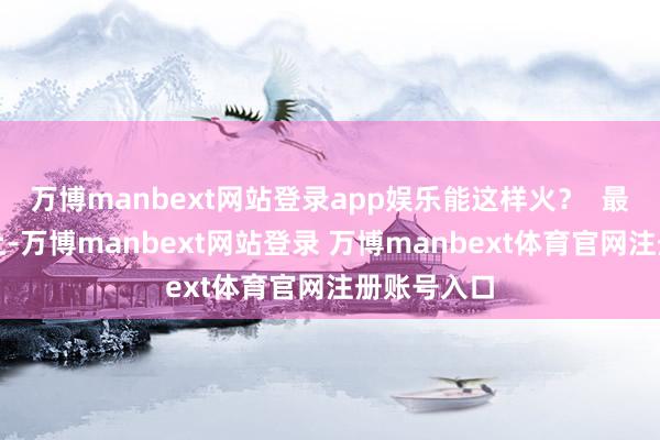 万博manbext网站登录app娱乐能这样火？  最近走在街上-万博manbext网站登录 万博manbext体育官网注册账号入口